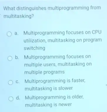 What distinguishes multiprogramming from
multitasking?
a. Multiprogramming focuses on CPU
utilization, multitasking on program
switching
b. Multiprogrammi ng focuses on
multiple users, multitasking on
multiple programs
C. Multiprogramming is faster,
multitasking is slower
d. Multiprogramming is older,
multitasking is newer