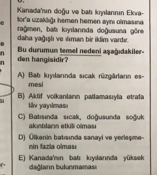 D.
Kanada'nin dogu ve bati kiyilarinin Ekva-
tor'a uzakliği hemen hemen ayni olmasina
rağmen, bati kiyilarinda doğusuna gore
daha yağişli ve iliman bir iklim vardir.
Bu durumun temel nedeni aşağidakiler-
den hangisidir?
A) Bati kiyilarinda sicak rüzgârlarin es-
mesi
B) Aktif volkanlarin patlamasiyla etrafa
lâv yayilmasi
C) Batisinda sicak , doğusunda soguk
akintilarin etkill olmasi
D) Ulkenin batisinda sanayi ve yerleşme-
nin fazla olmasi
E) Kanada'nin bati kiyilarinda yüksek
dağlarin bulunmamasi