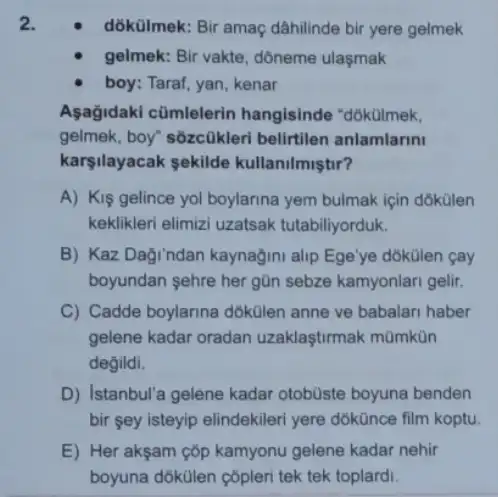 dókülmek: Bir amaç dâhilinde bir yere gelmek
gelmek: Bir vakte, dôneme ulasmak
boy: Taraf, yan, kenar
Aşağidaki cũmlelerin hangisinde "dókülmek,
gelmek, boy" sôzcükleri belirtilen anlamlarini
karsilayacak sekilde kullanilmiştir?
A) Kiş gelince yol boylarina yem bulmak için dokülen
keklikleri elimizi uzatsak tutabiliyorduk.
B) Kaz Daği ndan kaynağini alip Ege'ye dõkülen <ay
boyundan sehre her gũn sebze kamyonlari gelir.
C) Cadde boylanna dokUlen anne ve babalari haber
gelene kadar oradan uzaklaştirmak mũmkün
degildi.
D) Istanbul'a gelene kadar otobüste boyuna benden
bir sey isteyip elindekileri yere dōkünce film koptu.
E) Her akşam çõp kamyonu gelene kadar nehir
boyuna dókülen çôpleri tek tek toplardi.