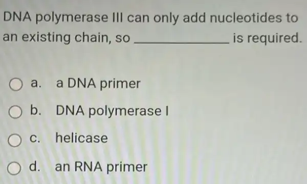 DNA polymerase III can only add nucleotides to
an existing chain .so __ is required.
a. a DNA primer
b. DNA polymerase I
c. helicase
d. an RNA primer