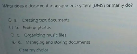 What does a document management system (DMS) primarily do?
a. Creating text documents
b. Editing photos
c. Organizing music files
d. Managing and storing documents
Clear my choice