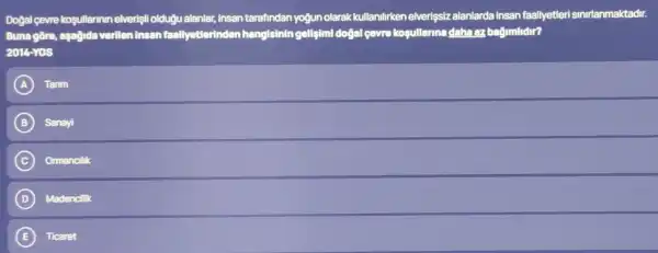 Dogal gevre kosullarinin elverişli oldugu alanlar,insan tarafindan yogun olarak kullanilirken elverişsiz alanlarda insan faallyetleri sinirlanmaktadir.
Bunagore, aşağida verilen insan faallyetlerinden hangisinin gellsimi doğal çevre kosullarina daha az bağimlidir?
2014-YGS
A Tarim
B Sanayi
C Ormancilik
D Madencilik
E Ticaret