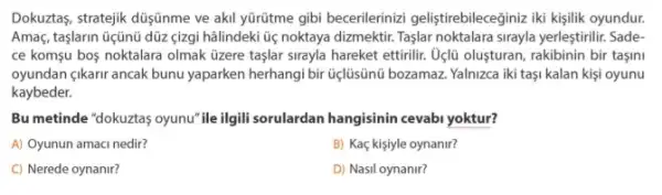 Dokuztas, stratejik düşjünme ve akil yürütme gibi becerilerinizi geliştirebileceğiniz iki kişilik oyundur.
Amaç, taşlarin üçũnü dũz çizgi hâlindeki ü noktaya dizmektir. Taşlar noktalara sirayla yerleştirilir. Sade
ce komşu bos noktalara olmak üzere taşlar sirayla hareket ettirilir. Oélũ oluşturan , rakibinin bir taşini
oyundan çikarir ancak bunu yaparken herhangi bir tiçlüsünü bozamaz. Yalnizca iki taşi kalan kişi oyunu
kaybeder.
Bu metinde "dokuztas oyunu "ileilgill sorulardan hangisinin cevabi yoktur?
A) Oyunun amaci nedir?
B) Kaç kişiyle oynanir?
C) Nerede oynanir?
D) Nasil oynanir?