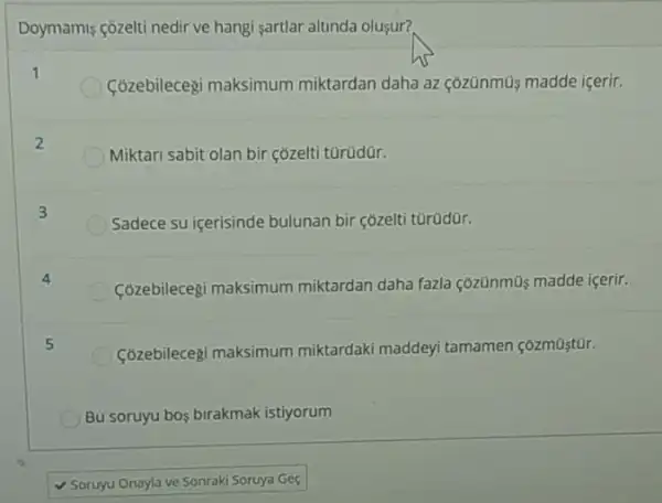 Doymamis côzelti nedir ve hangi sartlar altunda oluşur?
1
Cózebilecegi maksimum miktardan daha az <ozünmü madde içerir.
2
Miktari sabit olan bir çozelti türüdür.
3
Sadece su icerisinde bulunan bir cozelti türüdür.
4
Cózebilecegi maksimum miktardan daha fazla çõzünmũs madde içerir.
5
Cózebilecegi maksimum miktardaki maddeyi tamamen
Bu soruyu bos birakmak istiyorum