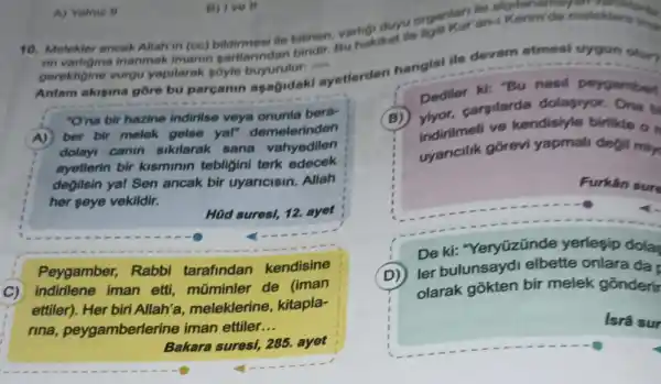 duyu organkur an-Kenimide meleklere in
10. Melekler ancak Allahin (ce) bildimesi fle bilinen, variakikat lie
gerektigine vurgu yapilarak soyle
Anlam akigina gore bu parganin asagidak ayetterden hangisi ile devam etmesi uygun olur?
"O'na bir hazine indirilse veya onunla bera-
A) ber bir melek gelse yal" demelerinden
dolayi canin sikilarak sana vahyedilen
ayetlerin bir kisminin tebligini terk edecek
degilsin yal Sen ancak bir uyaricisin. Allah
her seye vekildir.
HQd suresi, 12. ayet
Peygamber, Rabbi tarafindan kendisine
C) indirilene iman etti, múminler de (iman
ettiler). Her biri Allah'a meleklerine, kitapla-
rina peygamberlerine iman ettiler. __
Bakara suresi, 285.ayet
Dedit, carsilarda dolapryor. Ona b
Dediter ki: "Bu nasil peygambert
indirilmeli ve kendisiyle birlikte o
gorevi yapmali degil min
Furkân sur
(
De ki: "Yeryüzünde yerlesip dola
D)
ler bulunsayd elbette onlara da
olarak gõkten bir melek gōnderir
Isrâ sur
A) Yalmiz II
B) Ive II