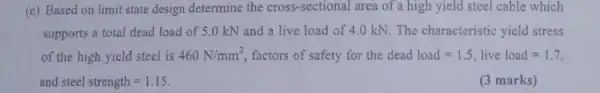 (e) Based on limit state design determine the cross-sectional area of a high yield steel cable which
supports a total dead load of 5.0 kN and a live load of 4.0 kN. The characteristic yield stress
of the high yield steel is 460N/mm^2 factors of safety for the dead load=1.5, live load=1.7
and steel strength=1.15
(3 marks)