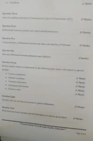 e) Cruciferae
Question Three
State five guiding principles of International Code of Nomenclature (ICN)
Question Four
Differentiate between parallel and yoked identification keys
Question Five
Citing examples,differentiate between the three sub-families of Fabaceae
Question Six
State the differences between phenetics and cladistics
(1 Mark)
(5 Marks)
Marks)
(5 Marks)
(5 marks)
Question Seven
Briefly explain what you understand by the following plant names with respect to specific
epithets
a) Cassia occidentalis
(1 Mark)
b)Manihot esculenta
(1 Mark)
c)Vachellia abyssinica
(1 Mark)
d)Andropogon greenwayi
(1 Mark)
e)Plumeria alba
(1 Mark)
Question Eight
Describe the role of Chemotaxonomy in species delineation
Question Nine
Write down the floral formula from the description of a flower given below
"Transforming Lives through Quality Education"
(5 Marks)
(5 Marks)
Page 2 of 3