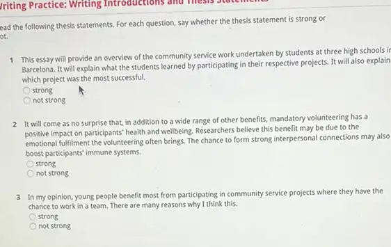 ead the following thesis statements. For each question say whether the thesis statement is strong or
ot.
1 This essay will provide an overview of the community service work undertaken by students at three high schools ir
Barcelona. It will explain what the students learned by participating in their respective projects. It will also explain
which project was the most successful.
strong
not strong
2 It will come as no surprise that, in addition to a wide range of other benefits mandatory volunteering has a
positive impact on participants health and wellbeing. Researchers believe this benefit may be due to the
emotional fulfilment the volunteering often brings. The chance to form strong interpersonal connections may also
boost participants' immune systems.
strong
not strong
3 In my opinion, young people benefit most from participating in community service projects where they have the
chance to work in a team. There are many reasons why I think this.
strong