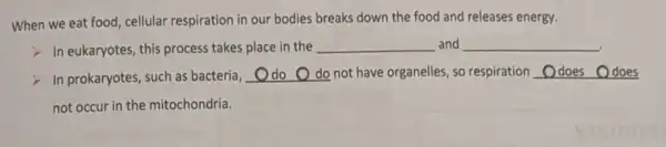 When we eat food cellular respiration in our bodies breaks down the food and releases energy.
In eukaryotes, this process takes place in the __ and __
in prokaryotes, such as bacteria, __ not have organelles, so respiration __
not occur in the mitochondria.
