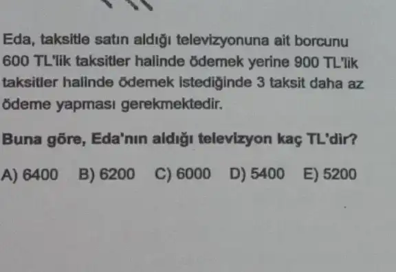 Eda, taksitle satin aldiği televizyonuna ait borcunu
600 TL'lik taksitler halinde odemek yerine 900 TL'lik
taksitler halinde odemek istediginde 3 taksit daha az
odeme yapmasi gerekmektedir.
Buna gõre, Eda'nin aldi;i televizyon kaç TL'dir?
A) 6400
B) 6200
C) 6000
D) 5400
E) 5200