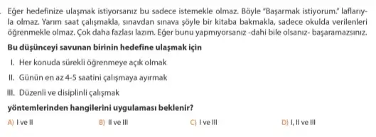 Eger hedefinize ulasmak istiyorsanz bu sadece istemekle olmaz Boyle "Başarmak istiyorum" laflary.
la olmaz. Yarim saat çalişmakla, sinavdan sinava sôyle bir kitaba bakmakla, sadece okulda verilenleri
6ğrenmekle olmaz. Cok daha fazlasi lazim. Eğer bunu yapmyorsaniz-dahi bile olsaniz başaramazsiniz.
Bu düşinceyi savunan birinin hedefine ulasmak için
I. Her konuda sürekli ogrenmeye açik olmak
II. Günũnen az 45 saatini calismaya ayirmak
III. Düzenli ve disiplinli calismak
yontemlerinden hangilerini uygulamas beklenir?
A) I've II
B) II ve III
C) I've III
D) I, II ve , III