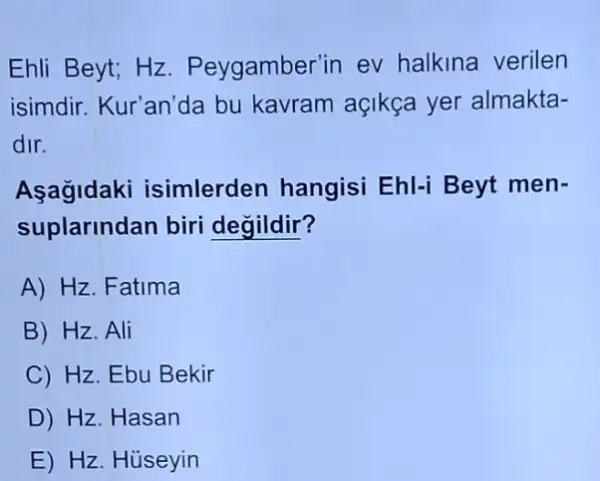 Ehli Beyt; Hz. P eygamber'in ev halkina verilen
isimdir. Kur'an'da bu kavram açikça yer almakta-
dir.
Asagidaki isimlerden hangisi Ehl-i Beyt men-
suplarindan biri degildir?
A) Hz. Fatima
B) Hz. Ali
C) Hz. Ebu Bekir
D Hz.Hasan
E) Hz. Huseyin