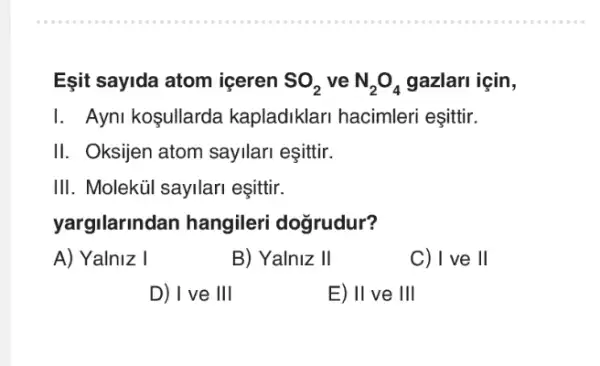 Eşit sayida atom iceren SO_(2) ve N_(2)O_(4) gazlari için,
1.Ayni koşullarda kapladiklari hacimleri esittir.
II. Oksijen atom sayilari eşittir.
III. Molekúl sayilari eşittir.
yargilarindan hangileri dogrudur?
A) Yalniz I
B) Yalniz II
C)I ve ll
D) I ve III
E) II ve III