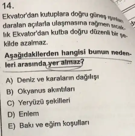 Ekvator'dan kutuplara
daralan açilarla ulasmasina rağmen sintar
IIk Ekvator'dan kutba bir se.
kilde azalmaz.
Aşağidakilerden hangisi bunun neden-
leri arasinda yer almaz?
A) Deniz ve karalarin dağilisi
B) Okyanus akintilari
C) Yeryüzü sekilleri
D) Enlem
E) Baki ve eğim kosullar