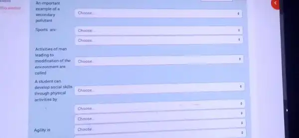 Elag question
An important
example of a
secondary
pollutant
Sports are
Activities of man
leading to
modification of the
environment are
called
A student can
develop social skills
through physical
activities by
square 
square 
Choose
square 
square 
square 
square 
square 
square  disappointed
Choose.
Agility is