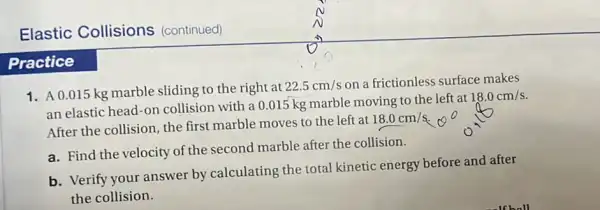 Elastic Collisions (continued)
Practice
1. A0.015 kg marble sliding to the right at
22.5cm/s on a frictionless surface makes
an elastic head-on collision with a 0.015 kg marble moving to the left at
18.0cm/s
After the collision, the first marble moves to the left at
18.0cm/s
a. Find the velocity of the second marble after the collision.
b. Verify your answer by calculating the total kinetic energy before and after
the collision.