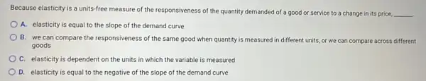 Because elasticity is a units-free measure of the responsiveness of the quantity demanded of a good or service to a change in its price,
__
A. elasticity is equal to the slope of the demand curve
B. we can compare the responsiveness of the same good when quantity is measured in different units, or we can compare across different
goods
C. elasticity is dependent on the units in which the variable is measured
D. elasticity is equal to the negative of the slope of the demand curve