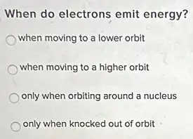 When do electrons emit energy?
when moving to a lower orbit
when moving to a higher orbit
only when orbiting around a nucleus
only when knocked out of orbit