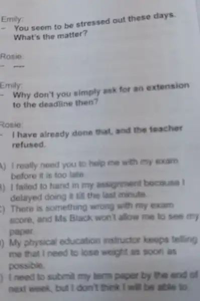 Emily:
- You seem to be stressed out these days.
What's the matter?
Rosie:
Emily:
- Why don't you simply ask for an extension
to the deadline then?
Rosie:
- I have already done that and the teacher
refused.
A) I really need you to help mic with my oxam
before it is too late
3) I failed to hand in my assignment because I
delayed doing it till the last minute
) There is something wrong with my exam
score and Ms Black won't allow me to see my
paper.
) My physical education instructor keeps telling
me that I need to lose weight as soon as
possible.
Ineed to submit my term paper by the end of