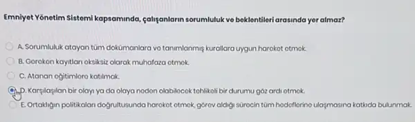 Emniyet Yonetim Sistemi kapsaminda caliganlarin sorumluluk ve beklontiler arasinda yer almaz?
A. Sorumluluk atayan tüm dokumanlara vo tanmianmiş kuralisra uygun harokot otmok.
B. Gorokon kayitlan oksiksiz olarak muhafaza otmok.
C. Atanan ogitimloro katilmak.
D. Kargilaşilan bir olayi ya da olaya nodon olabilocok tohlikoli bir durumu góz ardi otmok.
E.Ortakligin politikalan dogruitusunda harokot otmok, górov aldigi surocin túm hodoflerino ulasmasina katkida bulunmak.