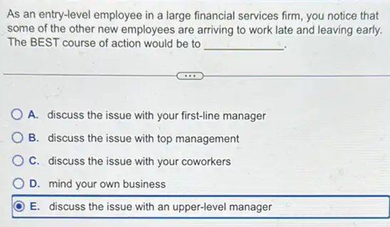 As an entry-level employee in a large financial services firm, you notice that
some of the other new employees are arriving to work late and leaving early.
The BEST course of action would be to __
A. discuss the issue with your first-line manager
B. discuss the issue with top management
C. discuss the issue with your coworkers
D. mind your own business
E. discuss the issue with an upper-level manager