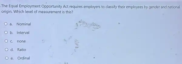 The Equal Employment Opportunity Act requires employers to classify their employees by gender and national
origin. Which level of measurement is this?
a. Nominal
b. Interval
c. none
d. Ratio
e. Ordinal