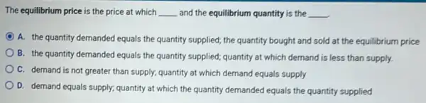 The equilibrium price is the price at which __ and the equilibrium quantity is the __
C
A. the quantity demanded equals the quantity supplied,the quantity bought and sold at the equilibrium price
B. the quantity demanded equals the quantity supplied quantity at which demand is less than supply.
C. demand is not greater than supply; quantity at which demand equals supply
D. demand equals supply.quantity at which the quantity demanded equals the quantity supplied