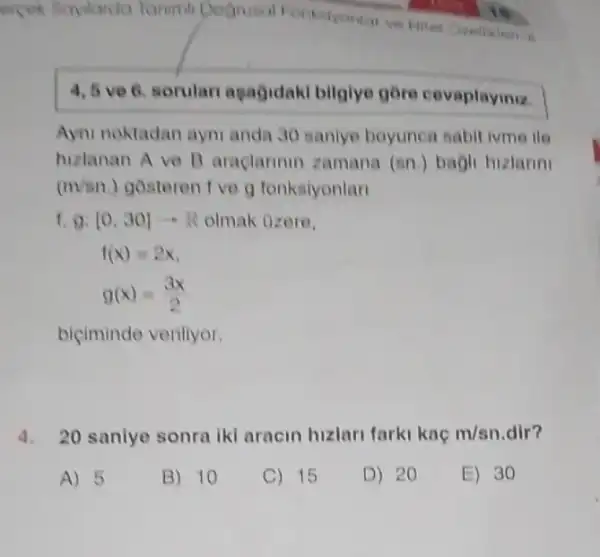 ercek Saylarda Tarumi Dognusal Fontstyonion ve
4,5 ve 6. sorulari agagidak bilgiye gore cevaplayiniz.
Ayni noktadan aym anda 30 sanlye boyunca sabit ivme ile
hizlanan A ve 1 araclarinin zamana (sn.) bagli hizlanni
(m/sn) gostoren 1 ve g fonksiyonlan
1,g:[0,30]arrow R olmak ozere,
biçiminde verillyor.
4. 20 sanlye sonra (k) aracin hizlari farki kaç m/sn dir?
A) 5
B) 10
C) 15
D) 20
E) 30