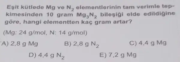 Esit kütlede Mg ve N_(2) elementlerinin tam verimle tep-
kimesinden 10 gram Mg_(3)N_(2) bileşigi elde edildigine
gore, hangi elementten kaç gram artar?
Mg:24g/mol,N:14g/mol)
A) 2,8 g Mg
B) 2,8gN_(2)
C) 4,49 Mg
D) 4,4gN_(2)
E) 7,2 g Mg