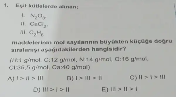 Esit kütlelerde alinan;
1. N_(2)O_(3)
II. CaCl_(2)
III. C_(2)H_(6)
maddelerinin mol sayilarinin búyúkten kúcüge doğru
siralaniaşağidakilerden hangisidir?
(H: 1g/mol,C:12g/mol,N:14g/mol,O:16g/mol
:35,5g/mol, Ca:40g/mol)
A) vert gt Vert gt Vert vert 
B) vert gt Vert vert gt Vert 
C) vert 1gt vert gt Vert vert 
D) Vert vert gt vert gt Vert 
E) Vert vert gt Vert gt vert