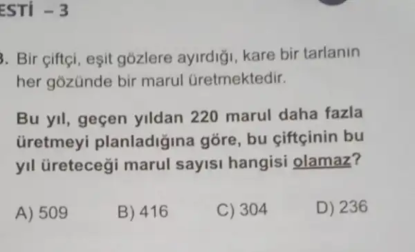 ESTI -3
3. Bir ciftçi, esit gózlere ayirdig kare bir tarlanin
her gozünde bir marul Gretmektedir.
Bu yil, geçen yildan 220 marul daha fazla
Gretmey planladiğina góre , bu ciftçinin bu
yll üretecegi marul sayisi hangisi olamaz?
A) 509
B) 416
C) 304
D) 236