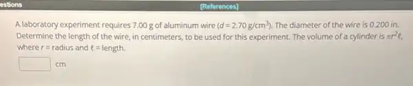 estions
A laboratory experiment requires 7.00 g of aluminum wire (d=2.70g/cm^3) The diameter of the wire is 0.200 in.
Determine the length of the wire, in centimeters to be used for this experiment. The volume of a cylinder is pi r^2e
where r=radius and l=length.
square  cm