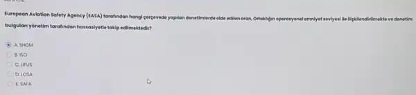 European Aviation Safety Agency (EASA) tarafindan hangie
gergevede yopilan denetimerde olde edilen oran, Ortakligin operasyone!emniyet sevyesillelingkilendirilmektat ve denetim
bulgulan yónetim tarafindan hasasyati takip edilmektedir?
C A. SHGM
B. ISO
C. UFUS
D. LOSA
E. SAFA