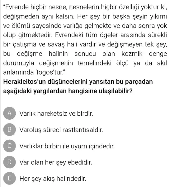 "Evrende hiçbir nesne , nesnelerin hicbir ozelligi yoktur ki,
degismede en ayni kalsin . Her sey bir baska seyin yikimi
ve olumu sayesinde varliga gelmekte ve daha sonra yok
olup gitmektedir.Evrendeki tủm ogeler arasinda surekli
bir catisma ve savas hali vardir ve degismeyen tek sey,
bu degisme halinin sonucu olan kozmik denge
durumuyla degismenir temelindeki olçu ya da akil
anlaminda 'logos'tur."
Herakleitos'un dustincelerini yansitan bu parçadan
aşagidaki yargilardan hangisine ulaşilabilir?
A Varlik hareketsiz ve birdir.
B Varolus sureci rastlantisaldir.
C Varliklar birbiri ile uyum içindedir.
D Var olan her sey ebedidir.
E Her sey akls halindedir.