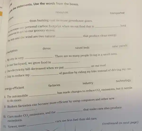 ew the statements . Use the words from the boxes.
nissions
resources
__ from burning coal increase greenhouse gases.
transported
eincrease personal carbon footprint when we eat food that is
__ long ustances to get to our grocery stores.
The sun and the wind are two natural __
that produce clean energy.
consumption
dense
raised beds
solar panels
4. My city is very __
. There are so many people living in a small area.
In ou r backyarc d, we grow food in __ .
6. Our electricity bill decreased when we put __ on our roof.
7. I try to reduce my __ of gasoline by riding my bike instead of driving my car.
energy-efficient
factories
industry
technology
8.The automobile __ has made changes to reduce CO_(2) emissions but it needs
9. Moderr factories can become more efficient by using computers and other new
__
10. Cars make CO_(2) emissions , and the __ that make cars also produce
emissions.
11. Newer.more __
cars use less fuel than old cars.