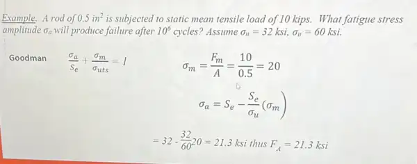 Example. A rod of 0.5in^2 is subjected to static mean tensile load of 10 kips. What fatigue stress
amplitude sigma _(a) will produce failure after 10^6 cycles? Assume sigma _(n)=32ksi,sigma _(n)=60ksi
Goodman
(sigma _(a))/(S_(e))+(sigma _(m))/(sigma _(uts))=1
sigma _(m)=(F_(m))/(A)=(10)/(0.5)=20
sigma _(a)=S_(e)-(S_(e))/(sigma _(u))(sigma _(m))
=32-(32)/(60)20=21.3ksithusF_(A)=21.3ksi