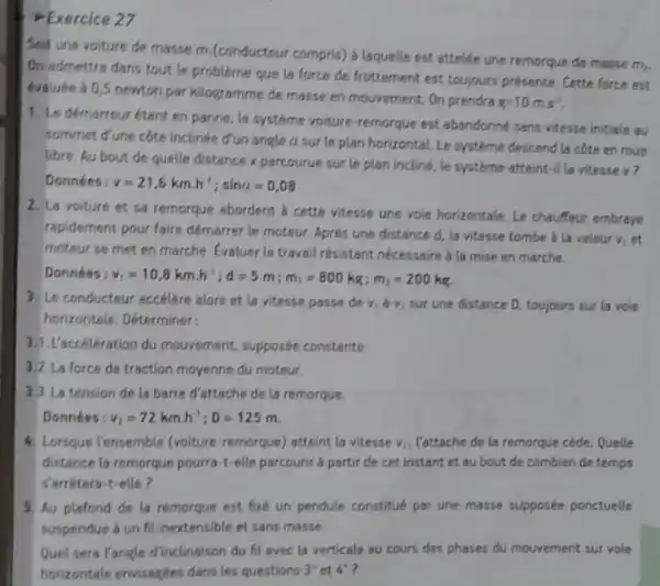 Exercice 27
Soit une voiture de masse m.(conducteur compris)a laquelle est attelée une remorque de masse
m.
On admettra dans tout le probleme que la force de frottement est toujours présente. Cette force est
evaluee à 0,5 newton par kilogramme de masse en mouvement. On prendra
g=10mm^2
1. Le démarreurétant en panne, le systeme voiture-remorque est abandonne sans vitesse initiale au
sommet d'une côte incline d'un angle a sur le plan horizontaL Le systeme descend la côte en roue
libre. Au bout de quelle distance x parcourue sur le plan incline le systeme atteint-il la vitesse v?
Données: v=21,6kmcdot h^4;sina=0,08
2. La voiture et sa remorque abordent b cette vitesse une voie horizontale. Le chauffeur embraye
rapidement pour faire démarrer le moteur. Après une distance d, la vitesse tombe a la valeur viet
moteur se met en marche. Evaluer le travall résistant nécessaire à la mise en marche.
Données v_(1)=10,8kmcdot h^1;d=5m;m_(1)=800kg;m_(2)=200kg.
3. Le conducteur accélere alors et la vitesse passe de vid v, sur une distance D, toujours sur la vole
horizoptale. Déterminer
3.1.L'accélération du mouvement, supposée constante.
3.2.La force de traction moyenne du moteur.
3.3.La tension de la barre d'attache de la remorque.
Données: v_(1)=72kmcdot h^2;D=125m
4. Lorsque l'ensemble (voiture remorque) atteint la vitesse V_(2) Vattache de la remorque cède. Quelle
distance la remorque pourra -t-elle parcourir a partir de cet instant et au bout de combien de temps
sarrétera-t-elle?
5. Au plafond de la remorque est fixe un pendule constitué par une masse supposée ponctuelle
suspendue á un fil inextensible et sans masse.
Quel sera l'angle d'inclinalson du fil avec la verticale au cours des phases du mouvement sur vole
horizontale envisagees dans les questions 3^ast  et 4^ast  7