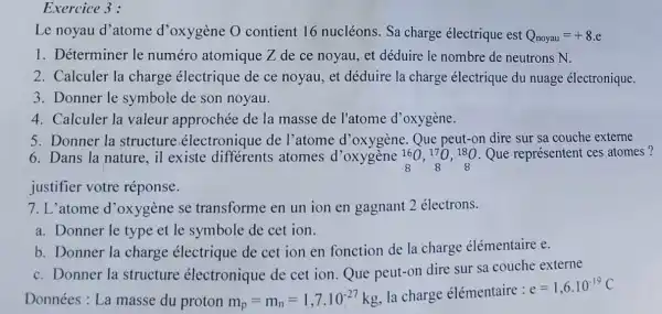 Exercice 3 :
Le noyau d'atome d'oxygène 0 contient 16 nucléons. Sa charge électrique est Q_(noyau)=+8.e
1. Déterminer le numéro atomique Z de ce noyau , et déduire le nombre de neutrons N.
2. Calculer la charge électrique de ce noyau, et déduire la charge électrique du nuage électronique.
3. Donner le symbole de son noyau.
4. Calculer la valeur approchée de la masse de l'atome d'oxygène.
5. Donner la structure .électronique de l'atome d'oxygène Que peut-on dire sur sa couche externe
6. Dans la nature il existe atomes d'oxygène Que représentent ces atomes? 160,170,180
justifier votre réponse.
7. L'atome d 'oxygène se transforme en un ion en gagnant 2 électrons.
a. Donner le type et le symbole de cet ion.
b. Donner la charge électrique de cet ion en fonction de la charge élémentaire e.
c. Donner la structure électronique de cet ion.Que peut-on dire sur sa couche externe
Données: La masse du proton m_(p)=m_(n)=1,7.10^-27kg
la charge élémentaire :
e=1,6.10^-19C