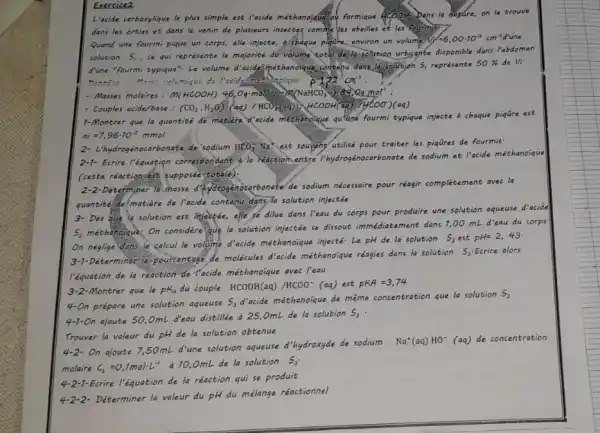 Exercice2
L'acide carboxylique le plus simple est l'acide méthanoique ou formique Dans la nature, on le trouve
dans les orties et dans le venin de plusieurs insectes commeles abeilles et les
Quand une fourmi pique un corps, elle injecte,a chaque pigdre, environ un volume V=6,00cdot 10^-3cm^-3
solution S, ce qui représente la majorité dư volume coeal, deslatsolation urticante disponible dans l'abdomen
d'une "fourmi typique". Le volume d'acide méthanoique,contenu dans la solution 5, représente
50%  de Vi
Ponnet : Mess volumique de	P=122cm^-3
- Masses molaires: m(HCOOH) 46,O_(7)cdot mol(a) m(NaHCO_(3))_(2)cdot s40Om
- Couples acide/base : (CO_(2),H_(2)O)(aq)/HCO_(3)(aq)),ACOOH(aq)+HCOO)(aq)
1-Montrer que la quantité de matiere acide methoholque quiune fourmi typique injecte a chaque piqare est
ni=7,96cdot 10^-2mmol
2- L'hydrogénocarbonate.de sodium HCO_(3)^-;Na^+ est souvehy utilisé pour traiter les piqQres de fourmis
2-1- Ecrire l'équation correspondant a reaction.entre I'hydrogénocarbonate de sodium et l'acide méthanoique
(cette réoction-est supposée totale).
quantite de matière de l'acide contenu dans la solution injectée
3- Des que la solution est injectée, elle se dilue dans l'eau du corps pour produire une solution aqueuse d'acide
S, méthanoique, On considere que la solution injectée se dissout immédiatement dans ?00 mL d'eau du corps
On neglige dans le calcul le volume d'acide méthanoique injecté-Le pH de la solution
S_(2)estpH=2,43
3-1-Déterminer le-pourcentage de molécules d'acide méthanoique réagies dans la solution
S_(2) Ecrire alors
l'équation de la reaction de-Tacide méthanoique avec I'eau
Montrer que le pK_(A) du couple HCOOH(aq)/HCOO^-(aq) est PKA=3,74
4-On prépare une solution aqueuse
S_(3)
d'cide méthanoique de même concentration que la solution
S_(2)
4-1-On ajoute 50,0mL d'eau distillée à 25 OmL de la solution
S_(3)
Trouver la valeur du pH de la solution obtenue
On ajoute 7,50mL d'une solution aqueuse d'hydroxyde de sodium
Na^+(aq)HO^-(aq) de concentration
molaire c_(b)=0,7molcdot L^-1
à 10,0mL de la solution S_(3)
4-2-1-Ecrire l'équation de la réaction qui se produit
4-2-2-Déterminer la valeur du pH du mélange réactionnel