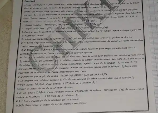 Exercice2
L'acide carboxylique le plus simple est l'acide méthanojque
formique acooHs Dans la hature, on le trouve
dans les orties et dans le venin de plusieurs insectes comme les abeilles et les fourmis
Quand une fourmi pique un corps, elle injecte,a chaque piquire, environ un volume Vi
=6,00cdot 10^-3cm^-3
solution 5_(1)
, ce qui représente la majorité dư volume total deslatisolation urticante disponible dans l'abdomen
d'une "fourmi typique". Le volume d'acide méthanoique,contenu dans la solution S, représente
50%  de Vi-
Ponnets Meex volumique de "cide	P=2times 2cm^3
- Masses molaires: 1(HCOOH)46,Ogcdot mol(aq.)Cu(NaHCO_(3))_(2)4gO_(3)cdot mol'
- Couples acide/base: (CO_(2),H_(2)O)(aq)/HCO_(3)(aq)),4COOH(aq)+HCOO)(aq)
1-Montrer que la quantite de matière acide méthanoique quiune fourmi typique injecte a chaque piqqre est
ni=7,96cdot 10^-2mmol
2- L'hydrogénocarbonate.de sodium HCO_(3)^-Na^+ est souvent' utilisé pour traiter les piqãres de fourmis
2-1- Ecrire l'équation correspondant a faction.entre ocarbonate de sodium et l'acide méthanoique
(cette réaction-est supposée totale):
2-2-Déterminer la-masse de sodium nécessaire pour réagir complètement avec la
quantité de matière de Pacide contenu dans-la solution injectée
l'équation de la reaction de Pacide méthanoique avec l'eau
Montrer que le pK_(A) du couple HCOOH(aq)/HCOO^-(aq) est PKA=3,74
4-On prépare une solution aqueuse
S_(3)d'
cide méthanoique de même concentration que la solution S_(2)
4-1-On ajoute 50,0mL d'eau distillée à 25 OmL de la solution
S_(3)
Trouver la valeur du pH de la solution obtenue
On ajoute 7,50mL d'une solution aqueuse d'hydroxyde de sodium
Na^+(aq)HO^-(aq) de concentration
molaire c_(b)=0,7molcdot L^-1
à 10,0mL de la solution S_(3)
4-2-1-Ecrire l'équation de la réaction qui se produit
4-2-2- Déterminer la valeur du pH du mélange réactionnel