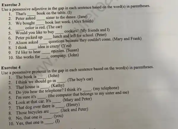 Exercise 3
Use a possessive adjective in the gap in each sentence based on the word(s) in parentheses.
1. That's __ book on the table (I)
2. Peter asked __ sister to the dance (Jane)
3. We bought __
book last week. (Alex Smith)
4. __ color is red. (The car)
5. Would you like to buy __
cookies? (My friends and I)
6. Peter picked up __
lunch and left for school. (Peter)
7. Alison asked __
questions because they couldn't come. (Mary and Frank)
8. I think __ idea is crazy! (You)
9. I'd like to hear __ opinion. (Susan)
10. She works for __ company. (John)
Exercise 4
Use a possessive pronoun in the gap in each sentence based on the word(s) in parentheses.
1. The book is __ . (John)
2. I think we should go in __ . (The boy's car)
3. That house is __ . (Kathy)
4. Do you hear the telephone? I think it's
__ (my telephone)
5. I'm sure it's __
(the computer that belongs to my sister and me)
6. Look at that car.It's __ . (Mary and Peter)
7. That dog over there is __ . (Henry)
8. Those bicycles are __
. (Jack and Peter)
9. No, that one is __ . (you)
10. Yes, that one is __ (I)