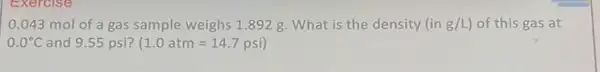 Exercise
0.043 mol of a gas sample weighs 1.892 g. What is the density (in g/L of this gas at
0.0^circ C and 9.55 psi? (1.0atm=14.7psi)