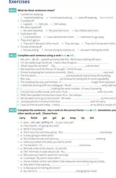 Exercises
141.1 What do these sentences mean?
1 Icarried on studying.
a Istarted studying. b I continued studying, c 4.put off studying- (bis correct)
2 Inodded off.
a lagreed. b Ifelt sick. c I fell asleep.
3 We were ripped off.
a We were attacked. b We paid too much. c Our clothes were torn.
4 Itold them off.
a I criticised them. b I was satisfied with them. c I told them to go away.
5 They don't get on.
a They don't like each other much. b They are lazy.They don't know each other.
6 He was showing off.
a He was joking. b He was trying to impress us.He wasn't telling the truth.
Complete each sentence using a verb + on or off.
1. We can't __ spending money like this.We'll have nothing left soon.
2 I'm not ready to go home yet.I have a few things to __
3 'Shall I stop the car here?' 'No, __ a bit further.
4 Dan paid too much for the car he bought. I think he was __
5 Emma is enjoying her course at university.She's __ very well.
6 The fire alarm __ and everybody had to leave the building.
7 Ben was __ by his s boss for being late for work repeatedly.
8 The meeting has only just finished. It __ longer than expected.
9 I really like working with my colleagues. We all __ really well to
101. __ making the same mistake It's very frustrating.
11 I've just had a coffee break, and now I must __ with my work.
12 Peter likes people to know how clever he is. He's always __
13 We decided not to go to the concert. We were __ by the cost of
14 Jack paused for a moment and then __ with his story.
15 I was so tired at work today. I nearly __ at my desk a couple of
141.3 Complete the sentences. Use a verb (in the correct form) + on or off. Sometimes you
other words as well.Choose from:
carry finish get get go keep rip tell
A: How __ in your new job?
B: Fine, thanks. It's going very well.
2 A: What's Tanya like?
B: She's very nice and easy-going. She __ everybody.
B: No, he likes his job and wants to __ working.
4 A: Have you written the letter you had to write?
B: I've started it . I'll __ tomorrow.
5 A: We took a taxi to the airport It cost f40.
B: E40! Normally it costs about f20. You __
6 A: Why were you late for work this morning?
B: Ioverslept. My alarm clock didn't __
7 A: Some children at the next table in the restaurant were behaving very badly.
B: Why didn't their parents __ ?
8 A: Is Kate good at making decisions?
B: No, she isn't. __ changing her mind.