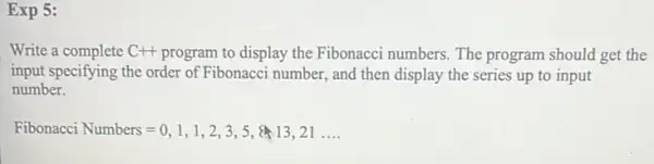 Exp 5:
Write a complete C+ program to display the Fibonacci numbers. The program should get the
input specifying the order of Fibonacci number, and then display the series up to input
number.
Fibonacci Numbers=0,1,1,2,3,5, 13,21ldots