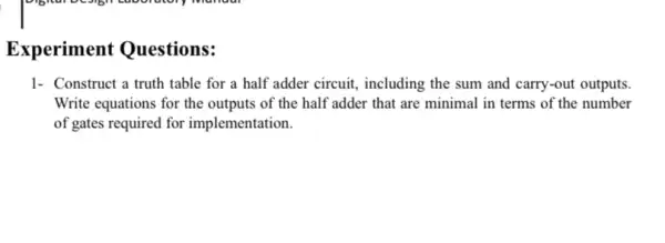 Experiment Questions:
1- Construct a truth table for a half adder circuit, including the sum and carry-out outputs.
Write equations for the outputs of the half adder that are minimal in terms of the number
of gates required for implementation.