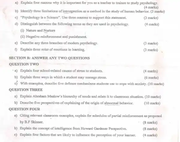 a) Explain four reasons why it is important for you as a teacher to trainee to study psychology.
(4 marks)
b) Identify three limitations of introspection as a method in the study of human behavior. (3 marks)
c) "Psychology is a Science". Use three reasons to support this statement.
(3 marks)
d) Distinguish between the following terms as they are used in psychology.
(4 marks)
(i) Nature and Nurture
(ii) Negative reinforcement and punishment.
c) Describe any three branches of modern psychology.
(3 marks)
f) Explain three roles of emotions in learning.
(3 marks)
SECTION B: ANSWER ANY TWO QUESTIONS
QUESTION TWO
a) Explain four school-related causes of stress to students.
(4 marks)
b) Explain three ways in which a student may manage stress.
(6 marks)
c) With examples, describe five defence mechanisms students use to cope with anxiety. (10 marks)
QUESTION THREE
a) Explain Abraham Maslow's hierarchy of needs and relate it to classroom situation. (10 marks)
b) Describe five perspectives of explaining of the origin of abnormal behavior.
(10 marks)
QUESTION FOUR
a) Citing relevant classroom examples, explain for schedules of partial reinforcement as proposed
by B.F Skinner.
(8 marks)
b) Explain the concept of intelligence from Howard Gardener Perspective.
(8 marks)
c) Explain four factors that are likely to influence the perception of your learner.
(4 marks)