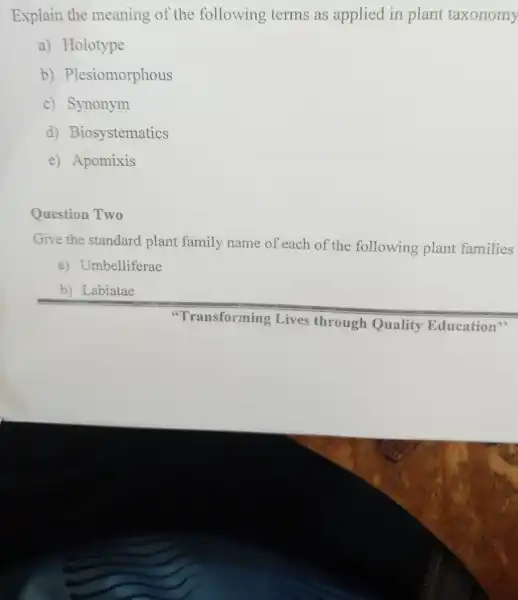 Explain the meaning of the following terms as applied in plant taxonomy
a)Holotype
b)Plesiomorphous
c)Synonym
d)Biosystematics
e)Apomixis
Question Two
Give the standard plant family name of each of the following plant families
a)Umbelliferae
b) Labiatae