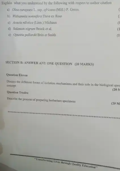 Explain what you understand by the following with respect to author citation
a) Olea europaea L.ssp . africana (Mill.) P . Green.
b)Withamnia somnifera Dave ex Ross
C)Acacia nilotica (Linn.)Michaux
d)Solanum nigrum Brook et al.
e)Opuntia pollardii Britt et Smith
SECTION B:ANSWER ANY ONE QUESTION 20 MARKS)
Question Eleven
Discuss the different forms of isolation mechanisms and their role in the biological spec
concept
(20 IV
Question Twelve
Describe the process of preparing herbarium specimens
**********************************************************************
**********************************************************************x=k=k=k ********************************************************************************************************************************************
(20 M