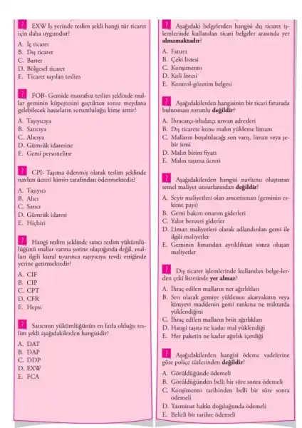 EXW Is yerinde teslim sekli hangi tũr ticaret
için daha uygundur?
A. If ticaret
B. Dis ticaret
C. Barter
D. Bôlgesel ticaret
E. Ticaret sayilan teslim
? FOB- Gemide masrafsu teslim seklinde mal-
lar geminin küpestesini sonra meydana
gelebilecek sorumlulugu kime aittir?
A. Tasiyiciya
B. Saticiya
C. Aliciya
D. Gümrúk idaresine
E. Gemi personeline
CPI- Taşima odenmis olarak teslim seklinde
navlun ủcreti kimin tarafindan odenmektedir?
A. Tastyici
B. Alici
C. Saticl
D. Gümrúk idaresi
E. Hiçbiri
Hangi teslim seklinde satuc teslim yúkümlü-
ligünü mallar varma yerine ulastiginda degil, mal-
lan ilgili kural uyarinca tasiyicrya tevdi ettiginde
yerine getirmektedir?
A. CIF
B. CIP
C. CPT
D. CFR
E. Hepsi
Saticinin yikümligünün en fazla oldugu tes-
lim sekli aşagidakilerden hangisidir?
A. DAT
B. DAP
C. DDP
D. EXW
E. FCA
Asagidaki belgelerden hangisi dis ticaret if-
lemlerinde kullanilan ticari belgeler arasinda yer
almamaktadir?
A. Fatura
B. Ceki listesi
C. Konsimento
D. Koli listesi
E. Kontrol-gõzetim belgesi
Aşagidakilerden hangisinin bir ticari faturada
bulunmasi zorunlu degildir?
A. Ihracatçi-ithalatçi unvan adresleri
B. Dis ticarete konu malin yükleme limani
C. Mallarin boşaltulacagi son varis, liman veya se
hir ismi
D. Malin birim fiyati
E. Malin taşima ücreti
?Asagidakilerden hangisi navlunu olusturan
temel maliyet unsurlarindan degildir?
A. Seyir maliyetleri olan amortisman (geminin es-
kime pay1)
B. Gemi bakim onarim giderleri
C. Yakit benzeri giderler
D. Liman maliyetleri olarak adlandirilan gemi ile
ilgili maliyetler
E. Geminin limandan ayrildiktan sonra olusan
maliyetler
Dis ticaret islemlerinde kullanilan belge-ler-
den ceki listesinde yer almaz?
A. Ihraç edilen mallarin net agirliklari
B. Sivi olarak gemiye yüklenen akaryakitin veya
kimyevi maddenin gemi tankina ne miktarda
yüklendigini
C. Ihraç edilen mallarin brüt agurliklari
D. Hangi tasita ne kadar mal yüklendigi
E. Her paketin ne kadar agirlik içerdigi
? Asagidakilerden hangisi odeme vadelerine
gore degildir?
A. Gorildigunde odemeli
B. Gorildigünden belli bir süre sonra odemeli
C. Konşimento tarihinden belli bir süre sonra
odemeli
D. Tazminat hakki doğdugunda odemeli
E. Belirli bir tarihte odemeli