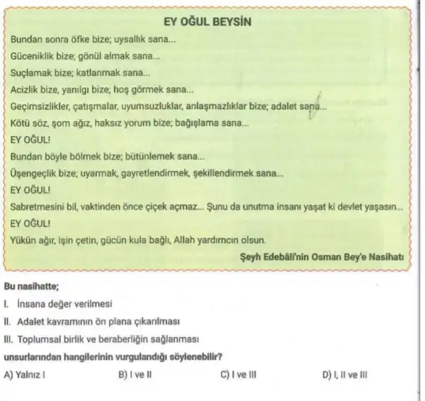 EY OZUL BEYSiN
Bundan sonra ofke bize;uysallik sana __
Güceniklik bize; gõnũl almak sana __
Suçlamak bize; katlanmak sana __
Acizlik bize, yanilgi bize,hos gormek sana __
Geçimsizlikler, catişmalar,uyumsuzluklar, anlaşmazliklar bize; adalet sana. __
Kotü sōz, som ağjz haksiz yorum bize; bağişlama sana __
EY OGUL
Bundan bōyle bolmek bize,bütúnlemek sana __
Usengeçlik bize; uyarmak,gayretlendirmek, sekillendirmek sana __
EY OGUL!
Sabretmesini bil, vaktinden õnce ciçek açmaz... Sunu da unutma insani yaşat ki devlet yaşasin
EY OGUL!
Yükün ağir, işin cetin gücũn kula bagli, Allah yardimcin olsun.
Seyh Edebalihin Osman Bey'e Nasihati
Bu nasihatte;
I. Insana değer verilmesi
II. Adalet kavraminin ōn plana çikarilmasi
III. Toplumsal birlik ve beraberligin sağlanmasi
unsurlarindan hangilerinin vurgulandiği sõylenebilir?
A) Yalniz I
B) I ve II
C) I ve III
D) I, II ve III